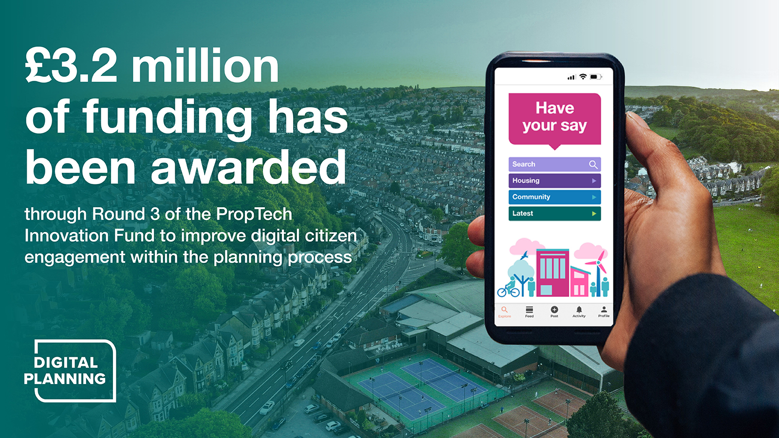 £3.2 million of funding has been awarded through Round 3 of the PropTech Innovation Fund to improve digital citizen engagement within the planning process. Digital Planning Logo. Mobile phone held in a hand displaying the text 'Have your say' 'Search' 'Housing' 'Community' 'Latest' 
